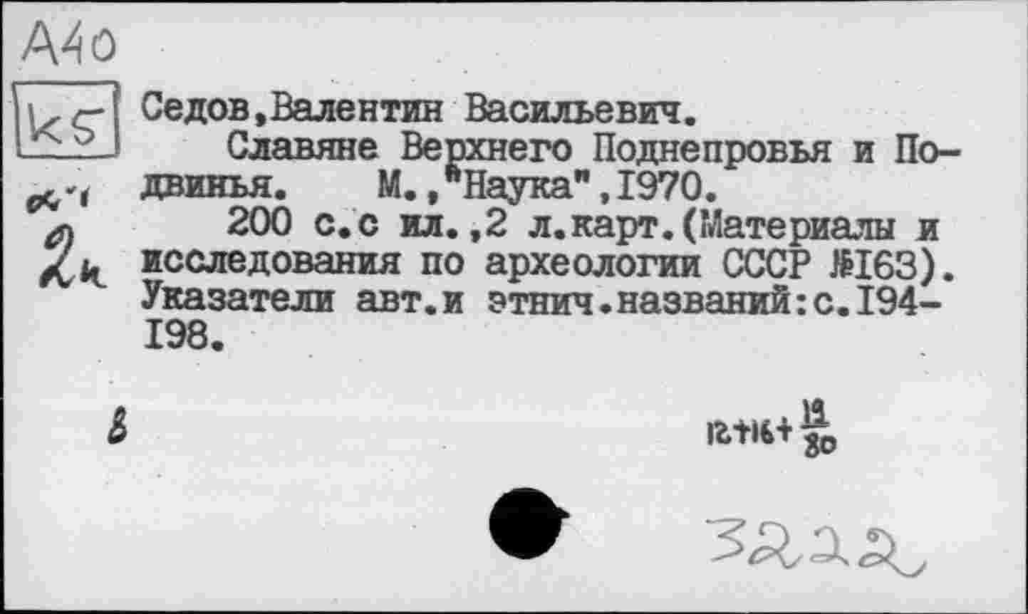 ﻿A4 о
US'
PC»
2к
Седов,Валентин Васильевич.
Славяне Верхнего Поднепровья и По-двинья.	М.,"Наука",1970.
200 с.с ил.,2 л.карт.(Материалы и исследования по археологии СССР №163). Указатели авт.и этнич.названий:с.194-198.
&

